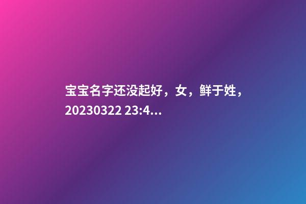 宝宝名字还没起好，女，鲜于姓，2023.03.22 23:46要八字！